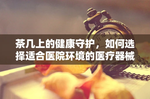 茶几上的健康守护，如何选择适合医院环境的医疗器械展示工具？