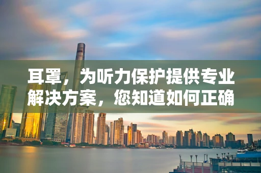 耳罩，为听力保护提供专业解决方案，您知道如何正确选择吗？