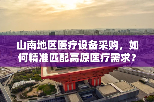 山南地区医疗设备采购，如何精准匹配高原医疗需求？