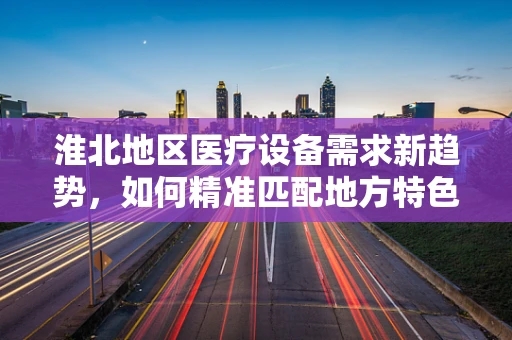 淮北地区医疗设备需求新趋势，如何精准匹配地方特色与先进技术？