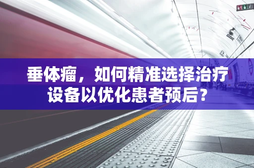 垂体瘤，如何精准选择治疗设备以优化患者预后？