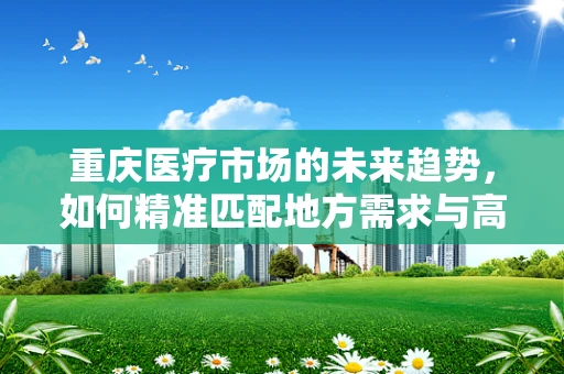 重庆医疗市场的未来趋势，如何精准匹配地方需求与高端医疗设备？