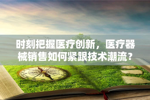 时刻把握医疗创新，医疗器械销售如何紧跟技术潮流？