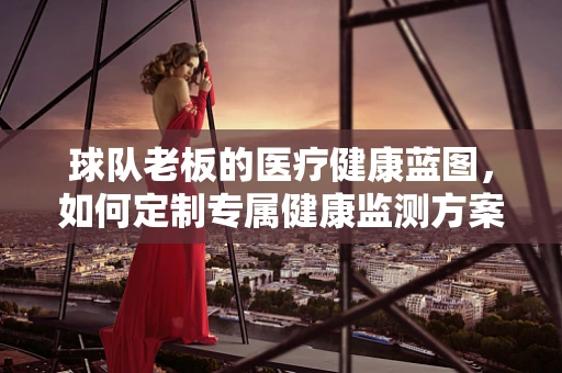 球队老板的医疗健康蓝图，如何定制专属健康监测方案？