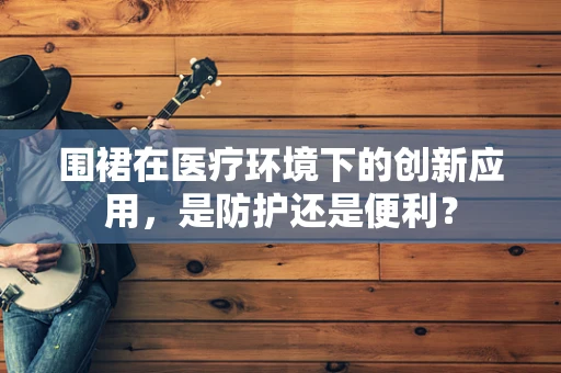 围裙在医疗环境下的创新应用，是防护还是便利？