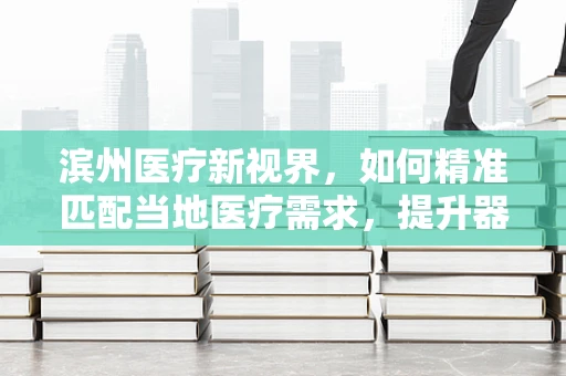 滨州医疗新视界，如何精准匹配当地医疗需求，提升器械应用效率？