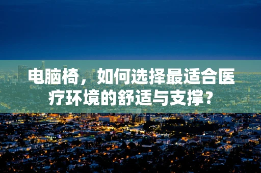 电脑椅，如何选择最适合医疗环境的舒适与支撑？