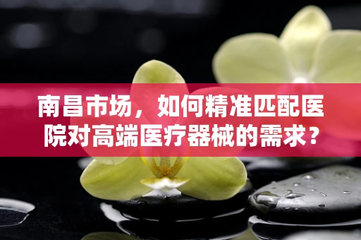 南昌市场，如何精准匹配医院对高端医疗器械的需求？