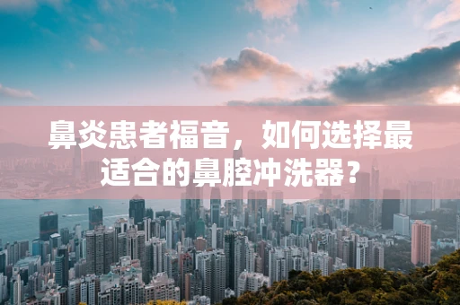 鼻炎患者福音，如何选择最适合的鼻腔冲洗器？