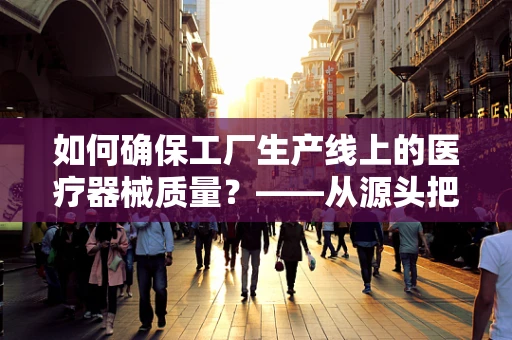 如何确保工厂生产线上的医疗器械质量？——从源头把控医疗品质