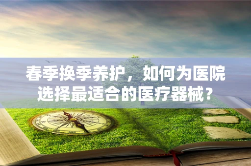 春季换季养护，如何为医院选择最适合的医疗器械？