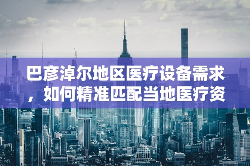 巴彦淖尔地区医疗设备需求，如何精准匹配当地医疗资源现状？