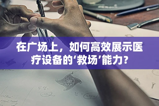 在广场上，如何高效展示医疗设备的‘救场’能力？