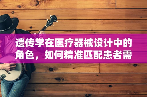 遗传学在医疗器械设计中的角色，如何精准匹配患者需求？