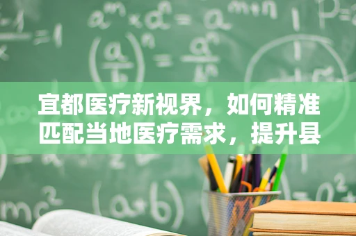 宜都医疗新视界，如何精准匹配当地医疗需求，提升县域医疗服务水平？