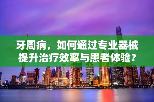 牙周病，如何通过专业器械提升治疗效率与患者体验？
