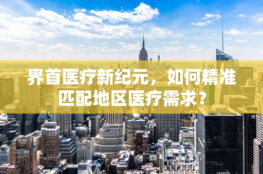 界首医疗新纪元，如何精准匹配地区医疗需求？