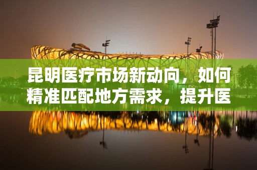 昆明医疗市场新动向，如何精准匹配地方需求，提升医疗器械的本地化应用？