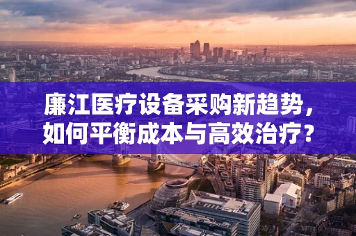 廉江医疗设备采购新趋势，如何平衡成本与高效治疗？