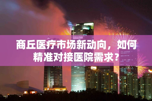 商丘医疗市场新动向，如何精准对接医院需求？