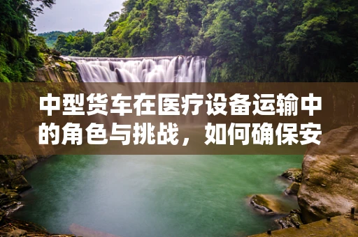 中型货车在医疗设备运输中的角色与挑战，如何确保安全高效？