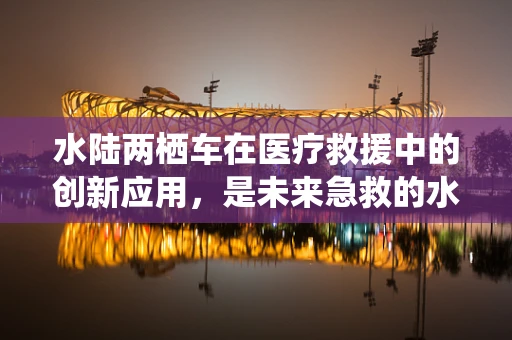 水陆两栖车在医疗救援中的创新应用，是未来急救的水上飞鹰吗？