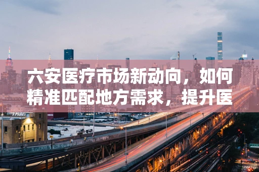六安医疗市场新动向，如何精准匹配地方需求，提升医疗设备采购效率？