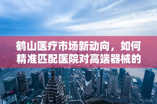 鹤山医疗市场新动向，如何精准匹配医院对高端器械的需求？