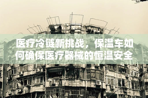 医疗冷链新挑战，保温车如何确保医疗器械的恒温安全？