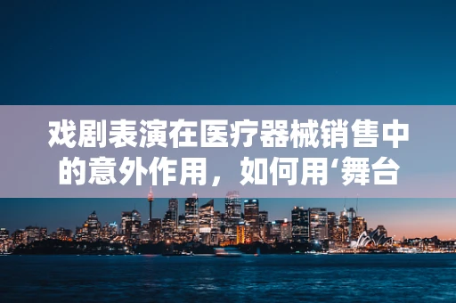 戏剧表演在医疗器械销售中的意外作用，如何用‘舞台’思维促成交易？