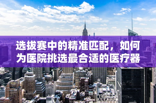 选拔赛中的精准匹配，如何为医院挑选最合适的医疗器械？