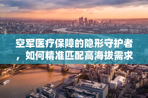 空军医疗保障的隐形守护者，如何精准匹配高海拔需求？