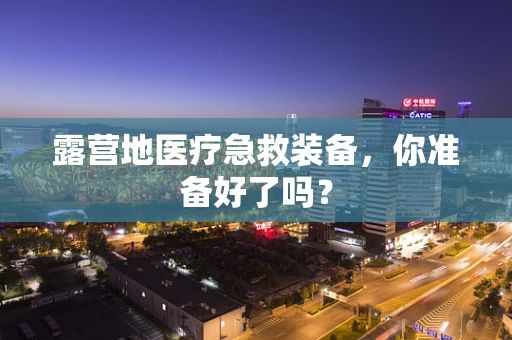 露营地医疗急救装备，你准备好了吗？
