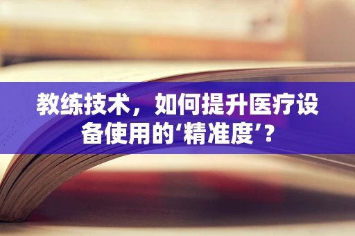 教练技术，如何提升医疗设备使用的‘精准度’？