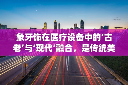 象牙饰在医疗设备中的‘古老’与‘现代’融合，是传统美学的延续，还是伦理争议的焦点？