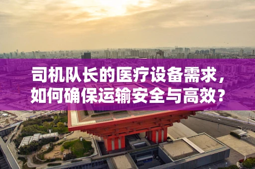 司机队长的医疗设备需求，如何确保运输安全与高效？
