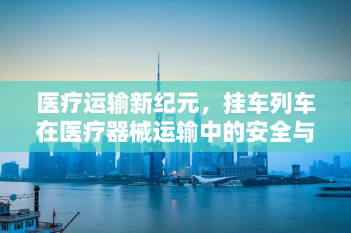 医疗运输新纪元，挂车列车在医疗器械运输中的安全与效率之问