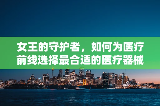 女王的守护者，如何为医疗前线选择最合适的医疗器械？
