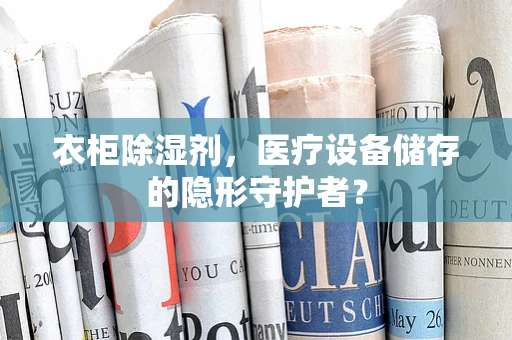 衣柜除湿剂，医疗设备储存的隐形守护者？