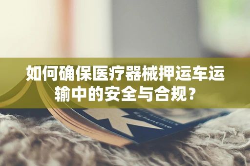 如何确保医疗器械押运车运输中的安全与合规？