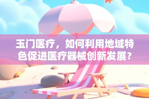 玉门医疗，如何利用地域特色促进医疗器械创新发展？