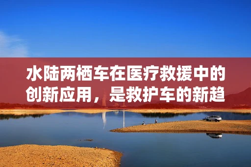 水陆两栖车在医疗救援中的创新应用，是救护车的新趋势吗？