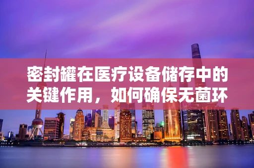 密封罐在医疗设备储存中的关键作用，如何确保无菌环境？