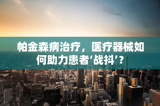 帕金森病治疗，医疗器械如何助力患者‘战抖’？