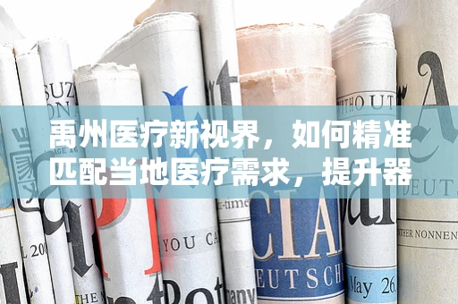 禹州医疗新视界，如何精准匹配当地医疗需求，提升器械应用效率？