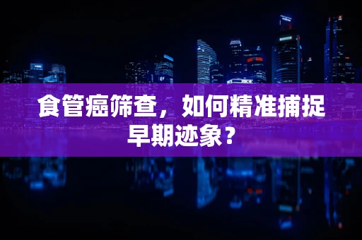 食管癌筛查，如何精准捕捉早期迹象？