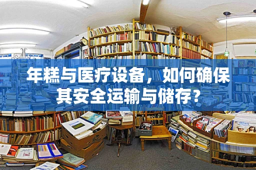 年糕与医疗设备，如何确保其安全运输与储存？