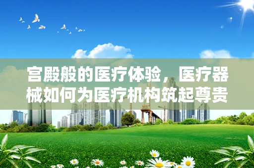 宫殿般的医疗体验，医疗器械如何为医疗机构筑起尊贵与高效？