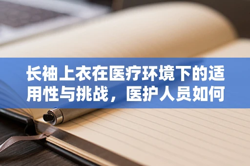 长袖上衣在医疗环境下的适用性与挑战，医护人员如何平衡专业与舒适？