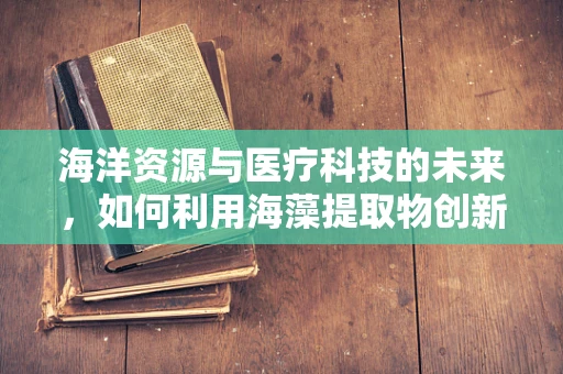 海洋资源与医疗科技的未来，如何利用海藻提取物创新医疗器械？